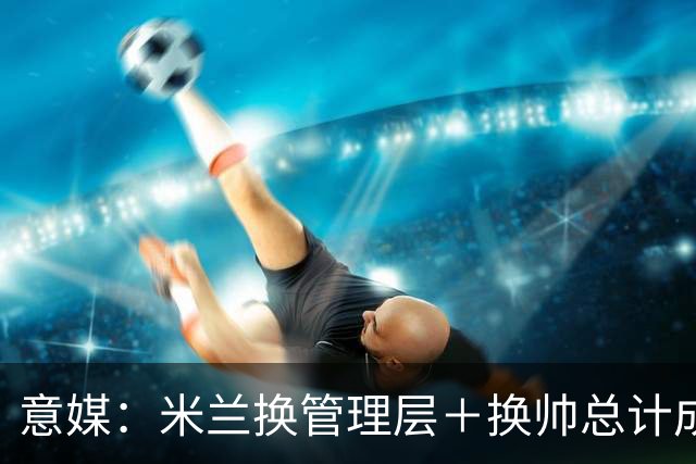 意媒：米兰换管理层＋换帅总计成本2500万欧，但不会占用夏窗预算